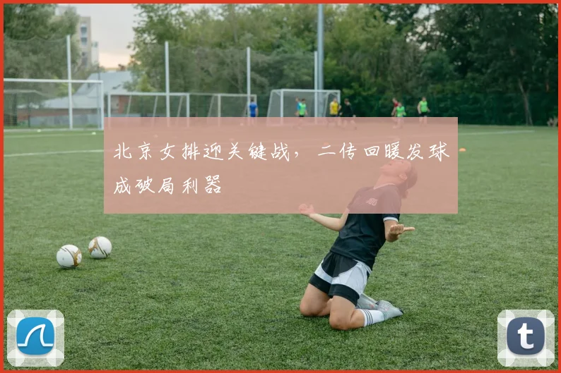 北京女排迎关键战，二传回暖发球成破局利器