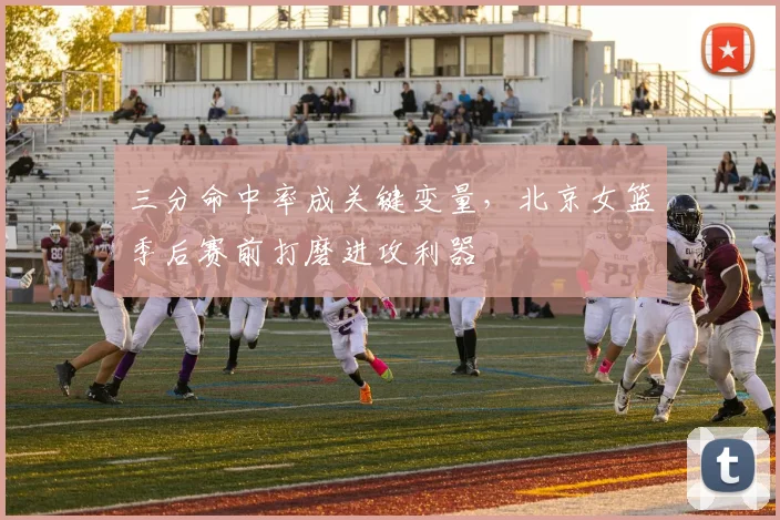 三分命中率成关键变量，北京女篮季后赛前打磨进攻利器