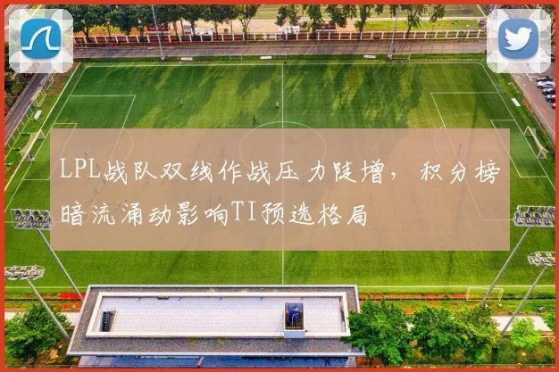 LPL战队双线作战压力陡增，积分榜暗流涌动影响TI预选格局