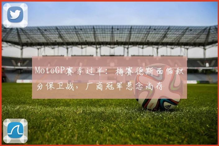 MotoGP赛季过半：梅赛德斯面临积分保卫战，厂商冠军悬念尚存