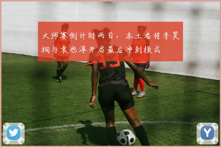 大师赛倒计时两日，本土名将李昊桐与袁也淳开启最后冲刺模式