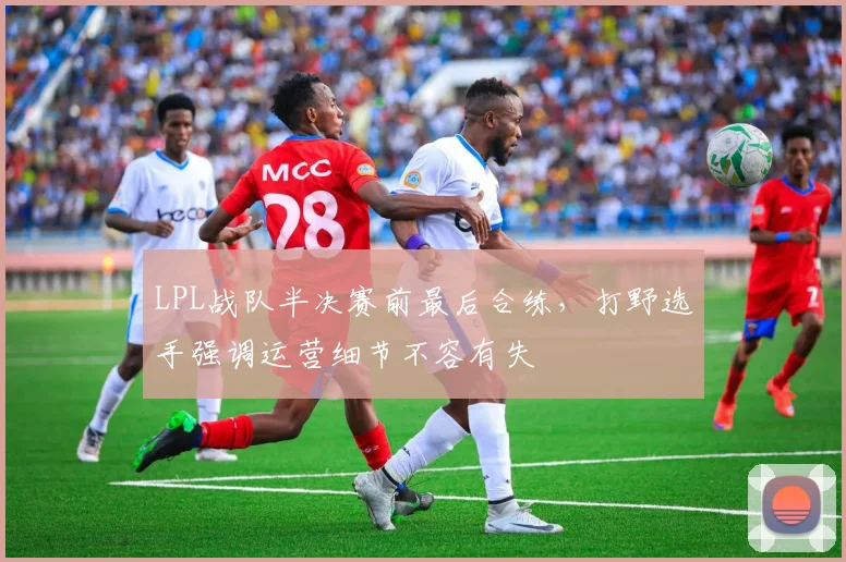 LPL战队半决赛前最后合练，打野选手强调运营细节不容有失