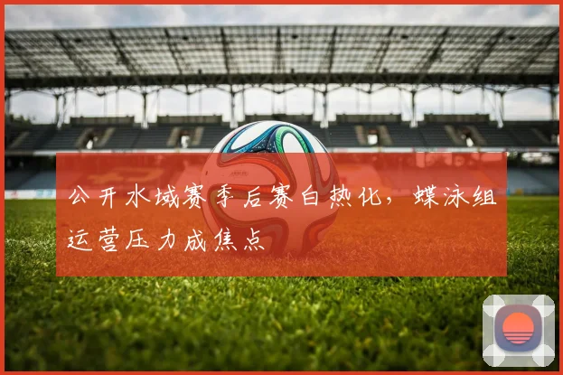 公开水域赛季后赛白热化，蝶泳组运营压力成焦点