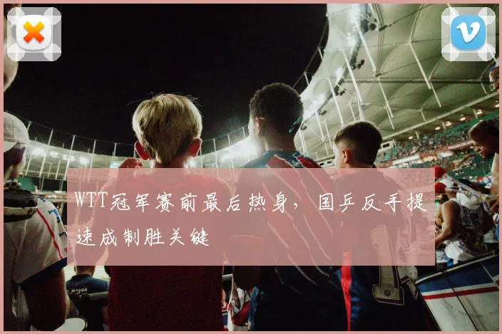 WTT冠军赛前最后热身，国乒反手提速成制胜关键