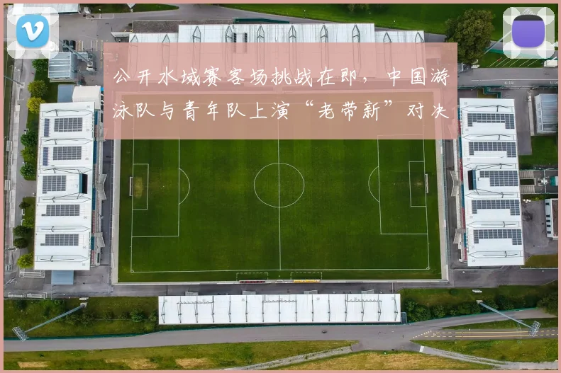 公开水域赛客场挑战在即，中国游泳队与青年队上演“老带新”对决