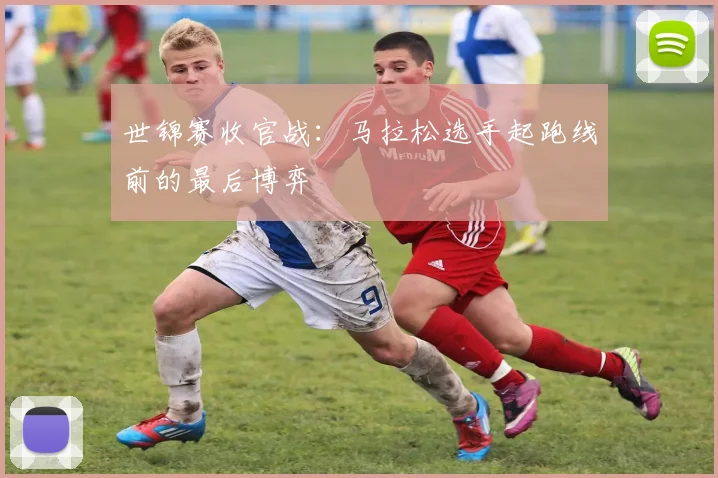 世锦赛收官战：马拉松选手起跑线前的最后博弈