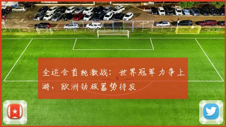 全运会首轮激战：世界冠军力争上游，欧洲劲旅蓄势待发