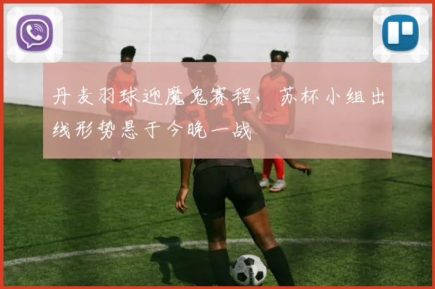 丹麦羽球迎魔鬼赛程，苏杯小组出线形势悬于今晚一战