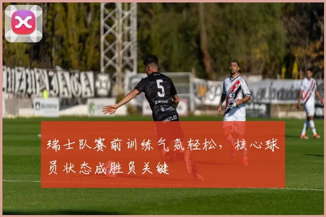 瑞士队赛前训练气氛轻松，核心球员状态成胜负关键
