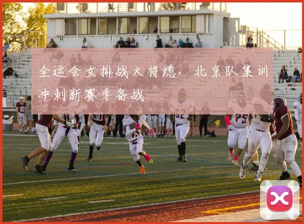 全运会女排战火将熄，北京队集训冲刺新赛季备战
