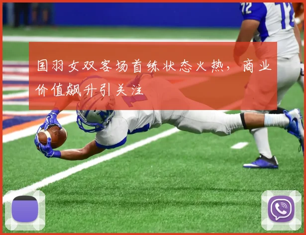 国羽女双客场首练状态火热，商业价值飙升引关注