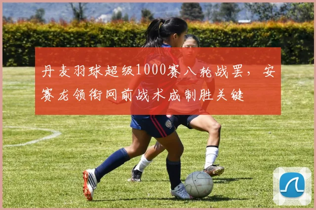 丹麦羽球超级1000赛八轮战罢，安赛龙领衔网前战术成制胜关键