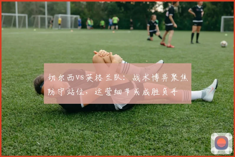 切尔西vs英格兰队：战术博弈聚焦防守站位，运营细节或成胜负手