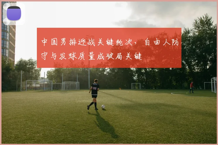 中国男排迎战关键轮次，自由人防守与发球质量成破局关键