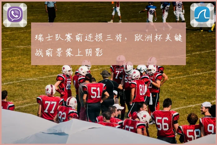 瑞士队赛前连损三将，欧洲杯关键战前景蒙上阴影