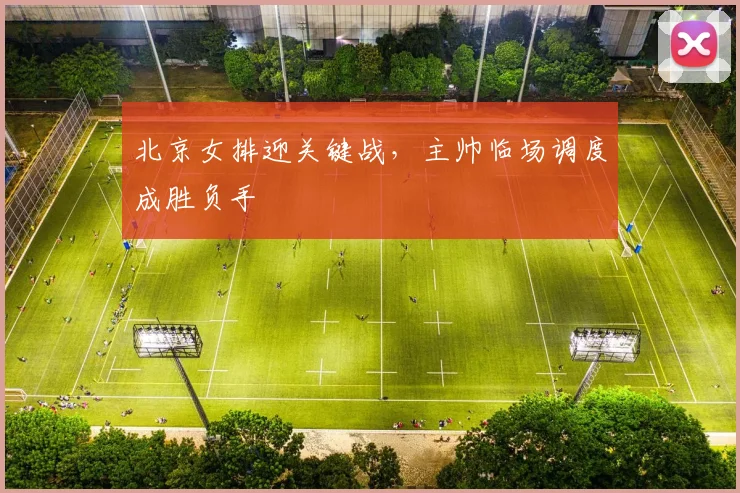 北京女排迎关键战，主帅临场调度成胜负手
