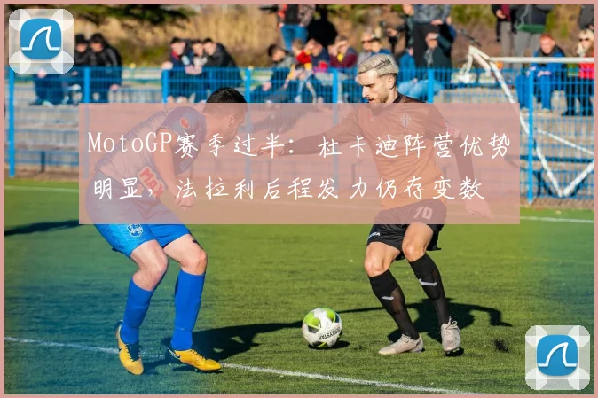 MotoGP赛季过半：杜卡迪阵营优势明显，法拉利后程发力仍存变数