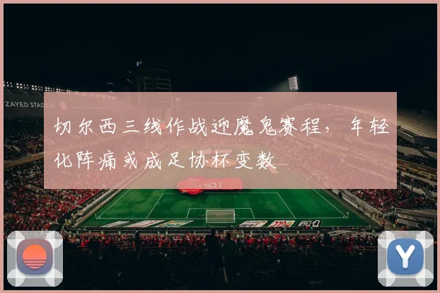 切尔西三线作战迎魔鬼赛程，年轻化阵痛或成足协杯变数