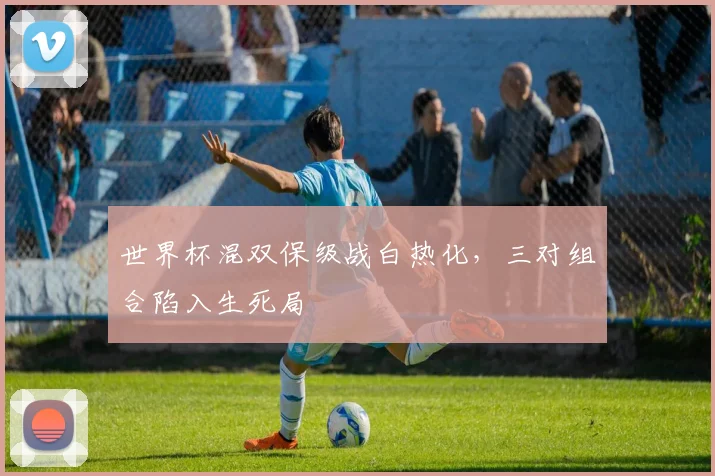 世界杯混双保级战白热化，三对组合陷入生死局