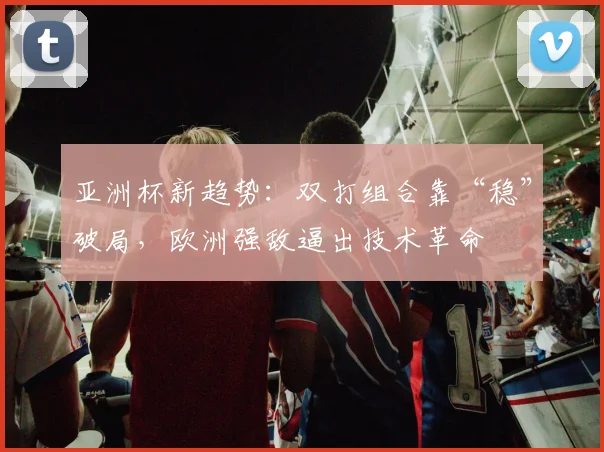 亚洲杯新趋势：双打组合靠“稳”破局，欧洲强敌逼出技术革命