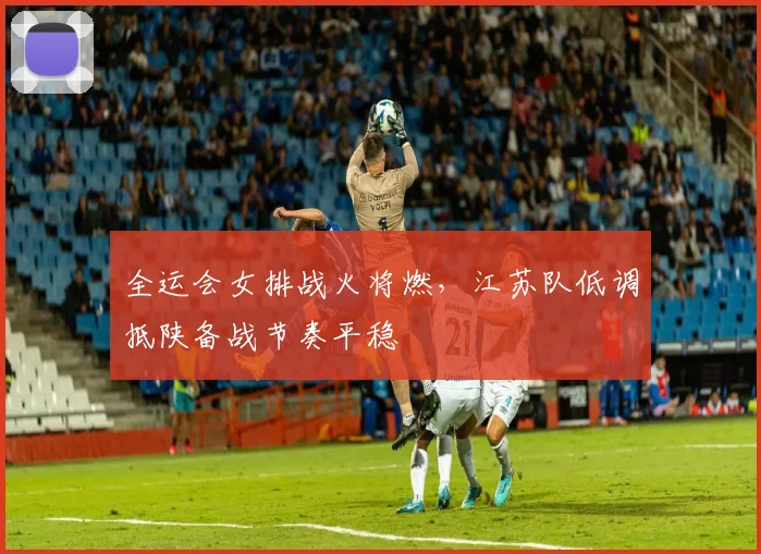全运会女排战火将燃，江苏队低调抵陕备战节奏平稳