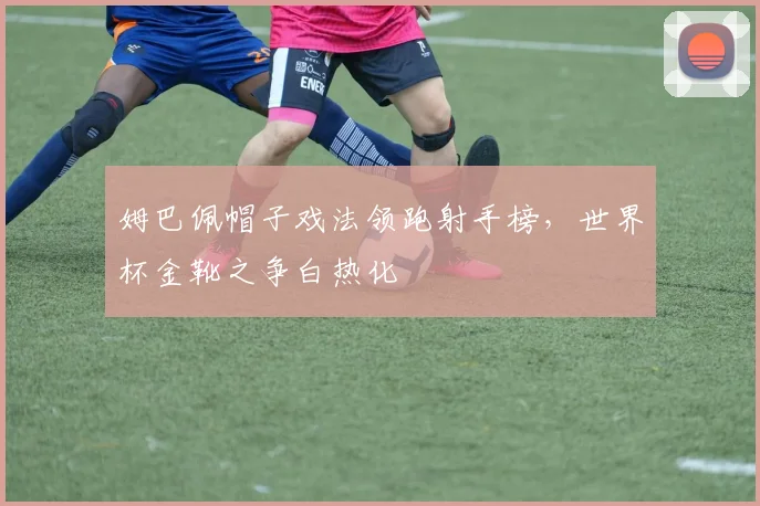 姆巴佩帽子戏法领跑射手榜，世界杯金靴之争白热化