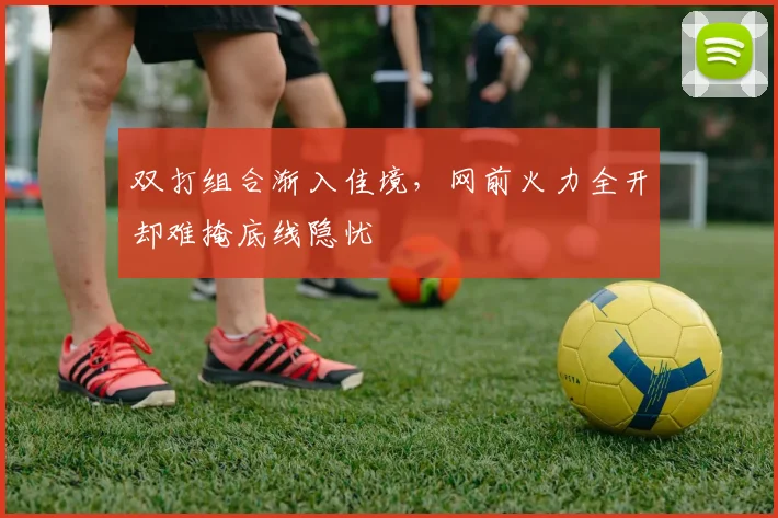 双打组合渐入佳境，网前火力全开却难掩底线隐忧