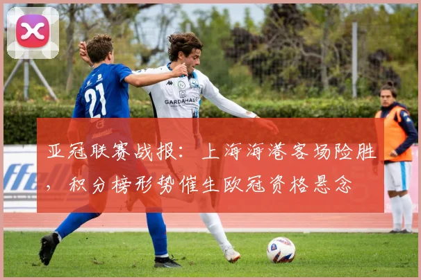 亚冠联赛战报：上海海港客场险胜，积分榜形势催生欧冠资格悬念