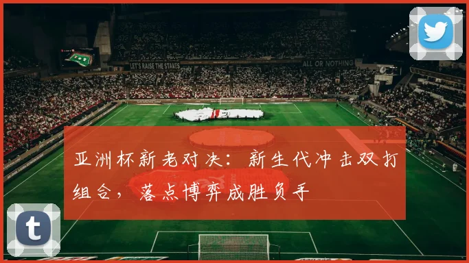 亚洲杯新老对决：新生代冲击双打组合，落点博弈成胜负手
