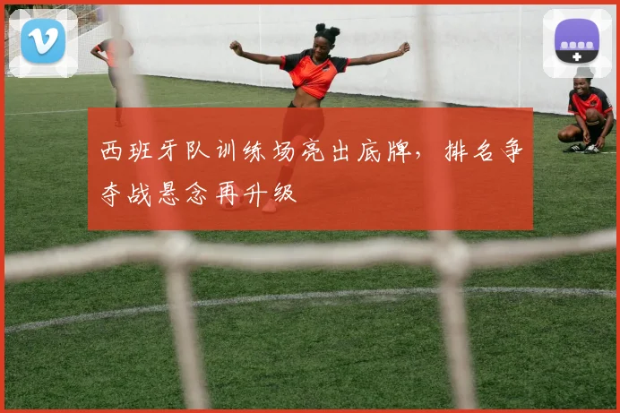西班牙队训练场亮出底牌，排名争夺战悬念再升级