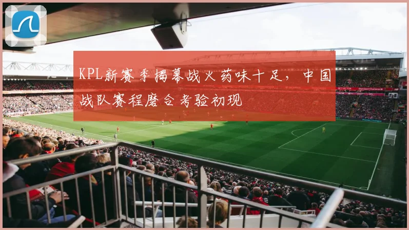 KPL新赛季揭幕战火药味十足，中国战队赛程磨合考验初现