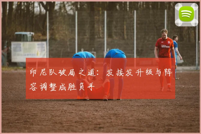 印尼队破局之道：发接发升级与阵容调整成胜负手