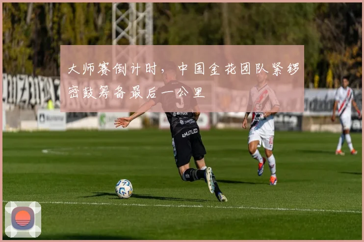 大师赛倒计时，中国金花团队紧锣密鼓筹备最后一公里