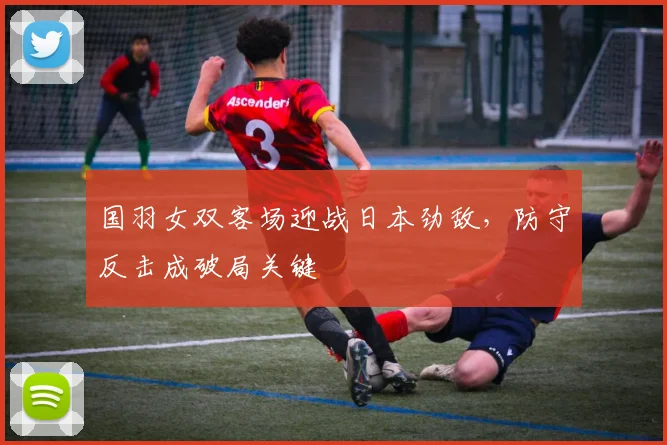国羽女双客场迎战日本劲敌，防守反击成破局关键