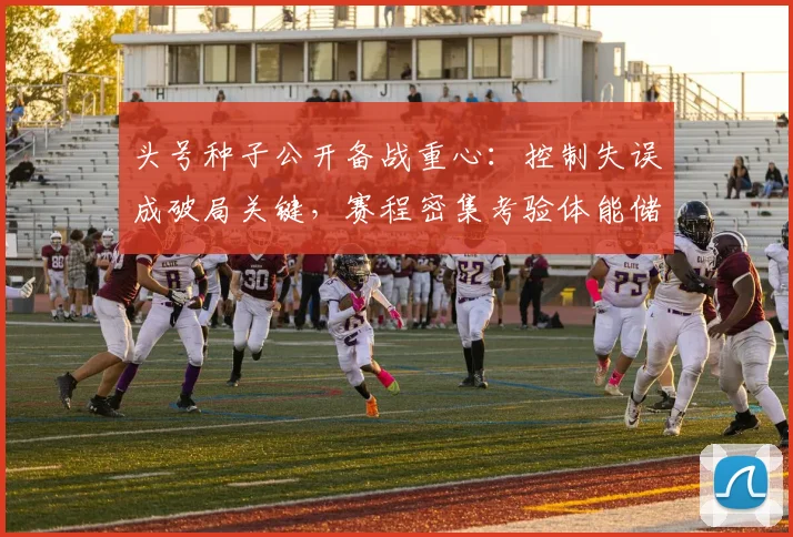 头号种子公开备战重心：控制失误成破局关键，赛程密集考验体能储备