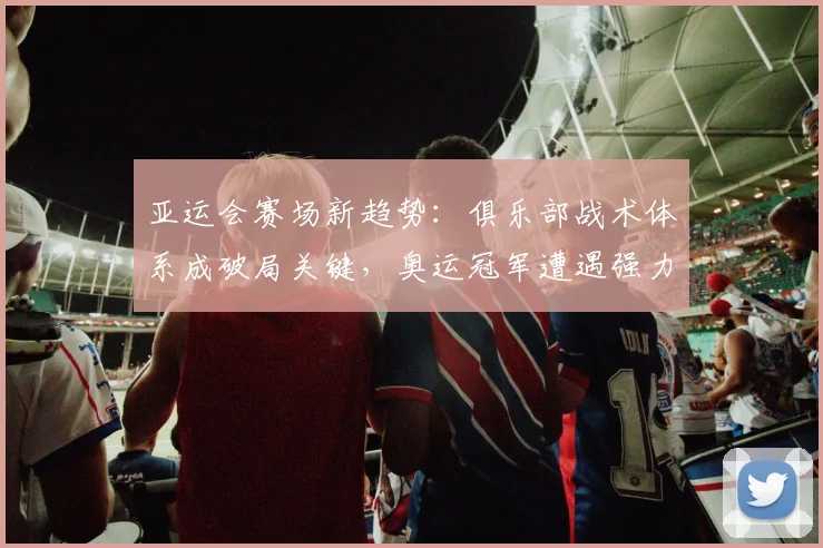 亚运会赛场新趋势：俱乐部战术体系成破局关键，奥运冠军遭遇强力阻击