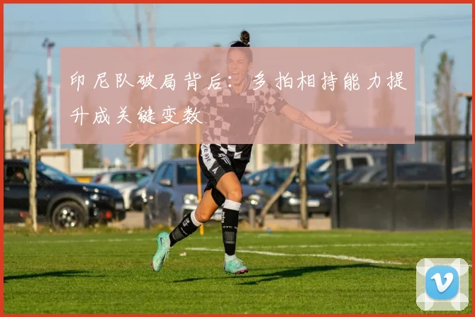 印尼队破局背后：多拍相持能力提升成关键变数