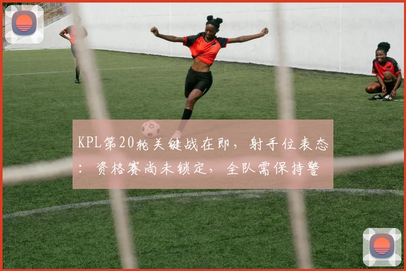 KPL第20轮关键战在即，射手位表态：资格赛尚未锁定，全队需保持警惕