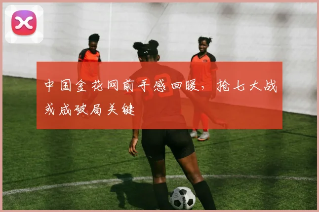 中国金花网前手感回暖，抢七大战或成破局关键