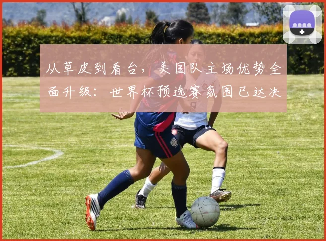 从草皮到看台，美国队主场优势全面升级：世界杯预选赛氛围已达决赛级别