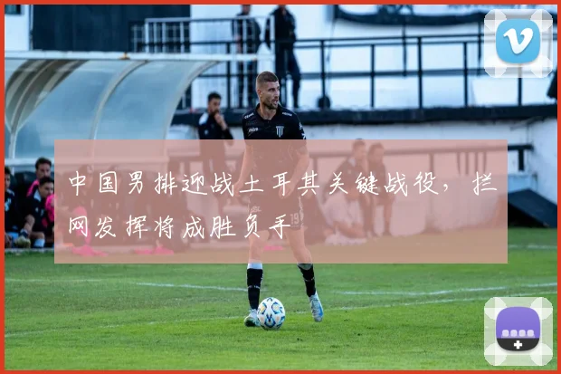 中国男排迎战土耳其关键战役，拦网发挥将成胜负手