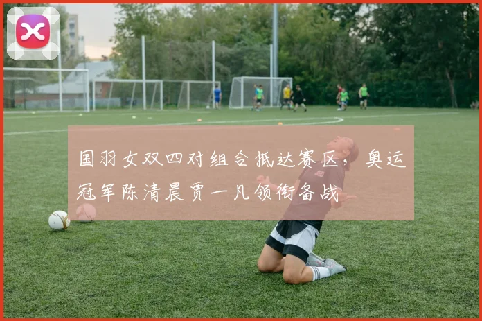 国羽女双四对组合抵达赛区，奥运冠军陈清晨贾一凡领衔备战