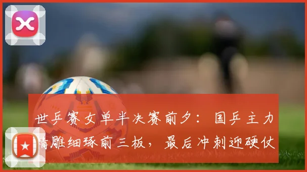 世乒赛女单半决赛前夕：国乒主力精雕细琢前三板，最后冲刺迎硬仗