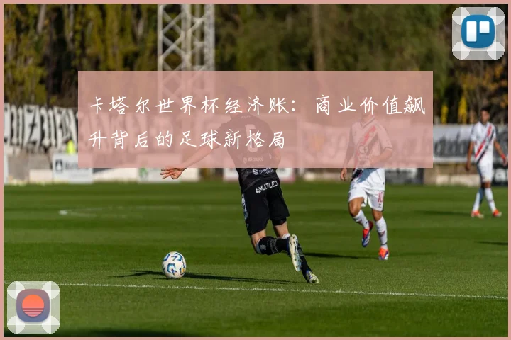 卡塔尔世界杯经济账：商业价值飙升背后的足球新格局