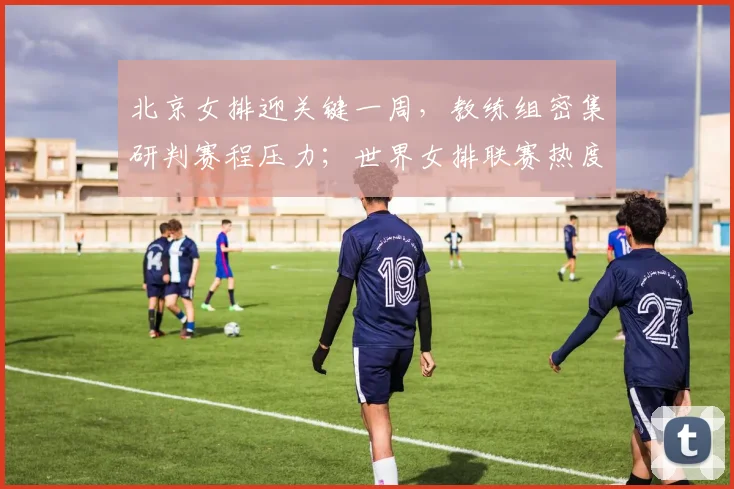 北京女排迎关键一周，教练组密集研判赛程压力；世界女排联赛热度不减，中国女排备战进入冲刺阶段