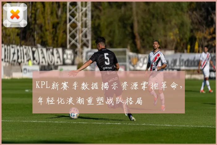 KPL新赛季数据揭示资源掌控革命，年轻化浪潮重塑战队格局