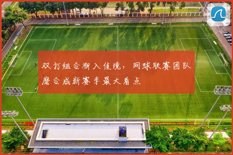 双打组合渐入佳境，网球联赛团队磨合成新赛季最大看点