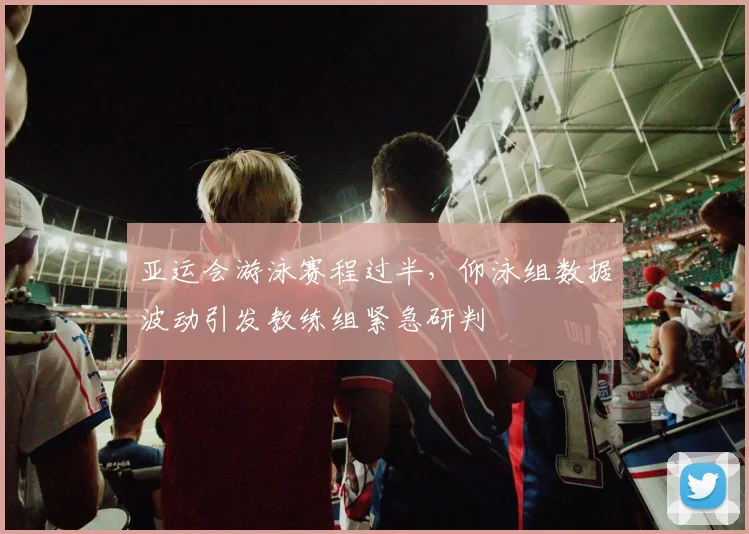亚运会游泳赛程过半，仰泳组数据波动引发教练组紧急研判