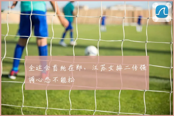 全运会首轮在即，江苏女排二传强调心态不能松