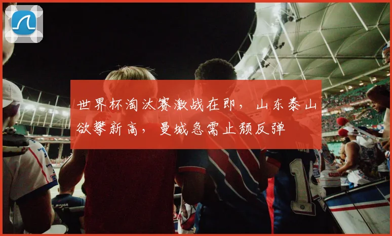世界杯淘汰赛激战在即，山东泰山欲攀新高，曼城急需止颓反弹